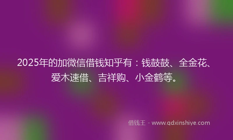2025年的加微信借钱知乎有：钱鼓鼓、全金花、爱木速借、吉祥购、小金鹤等。