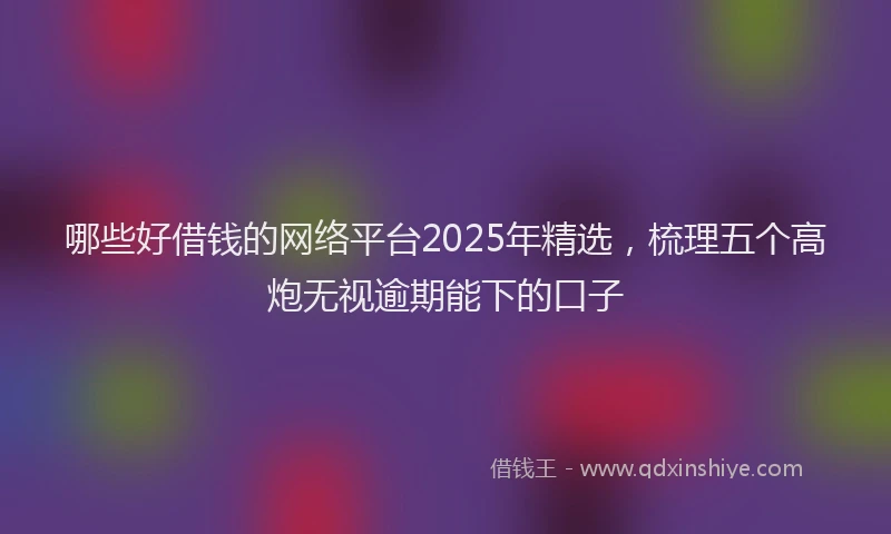 哪些好借钱的网络平台2025年精选，梳理五个高炮无视逾期能下的口子