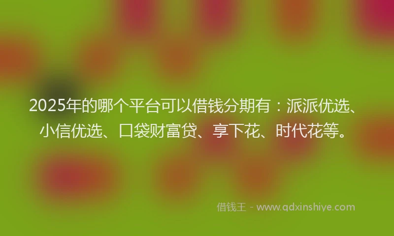2025年的哪个平台可以借钱分期有：派派优选、小信优选、口袋财富贷、享下花、时代花等。