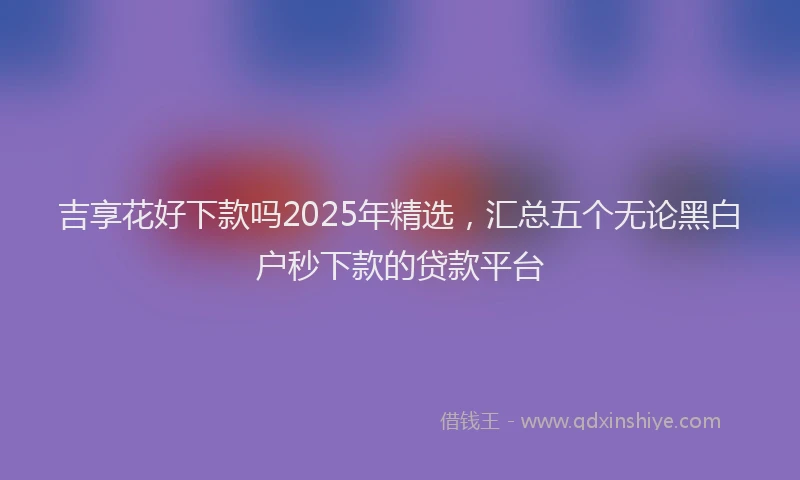 吉享花好下款吗2025年精选，汇总五个无论黑白户秒下款的贷款平台