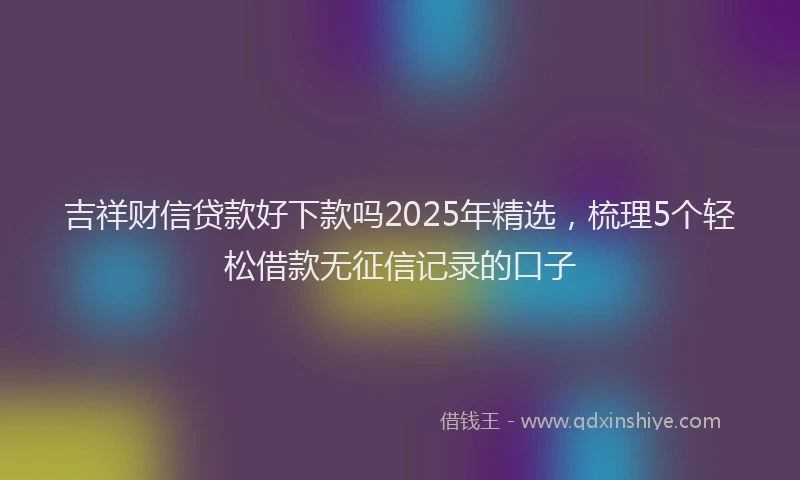 吉祥财信贷款好下款吗2025年精选，梳理5个轻松借款无征信记录的口子