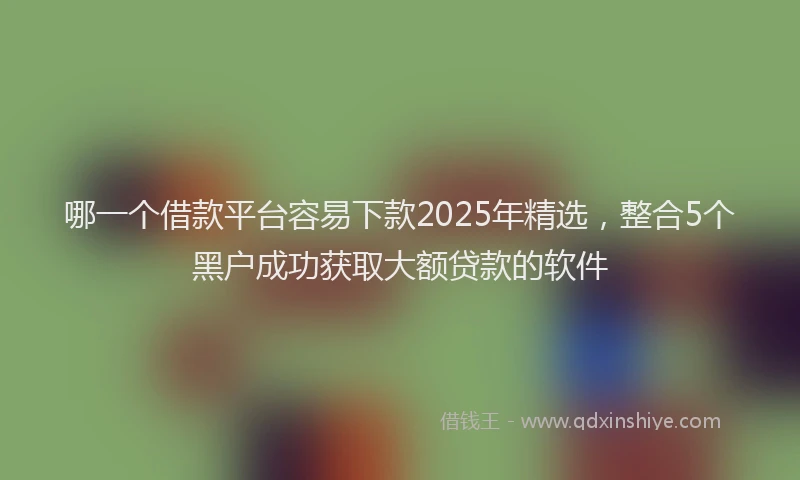 哪一个借款平台容易下款2025年精选，整合5个黑户成功获取大额贷款的软件