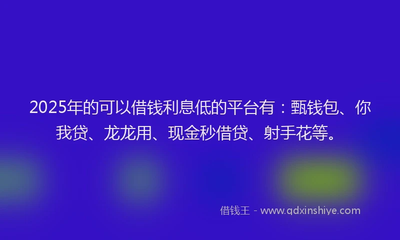 2025年的可以借钱利息低的平台有：甄钱包、你我贷、龙龙用、现金秒借贷、射手花等。