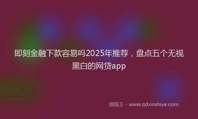 即刻金融下款容易吗2025年推荐，盘点五个无视黑白的网贷app