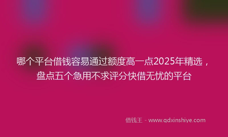 哪个平台借钱容易通过额度高一点2025年精选，盘点五个急用不求评分快借无忧的平台