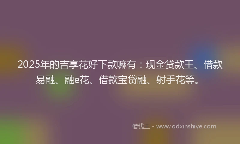 2025年的吉享花好下款嘛有：现金贷款王、借款易融、融e花、借款宝贷融、射手花等。
