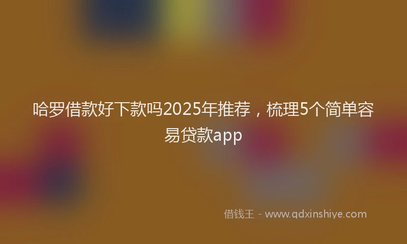 哈罗借款好下款吗2025年推荐，梳理5个简单容易贷款app