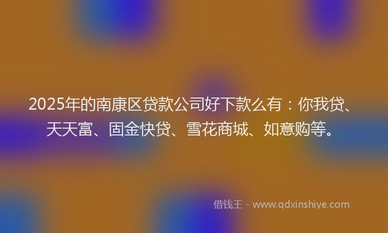 2025年的南康区贷款公司好下款么有：你我贷、天天富、固金快贷、雪花商城、如意购等。