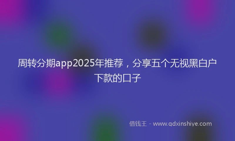 周转分期app2025年推荐，分享五个无视黑白户下款的口子