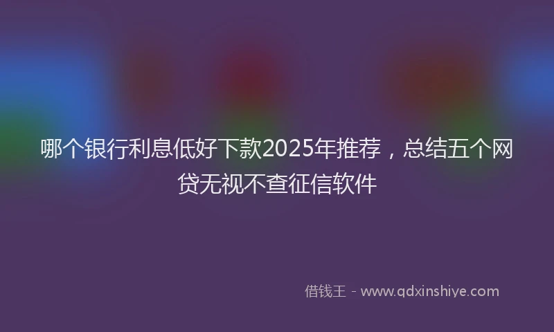 哪个银行利息低好下款2025年推荐，总结五个网贷无视不查征信软件