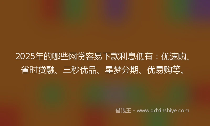2025年的哪些网贷容易下款利息低有：优速购、省时贷融、三秒优品、星梦分期、优易购等。