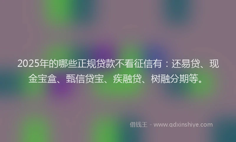 2025年的哪些正规贷款不看征信有：还易贷、现金宝盒、甄信贷宝、疾融贷、树融分期等。