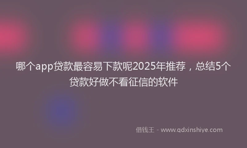 哪个app贷款最容易下款呢2025年推荐，总结5个贷款好做不看征信的软件