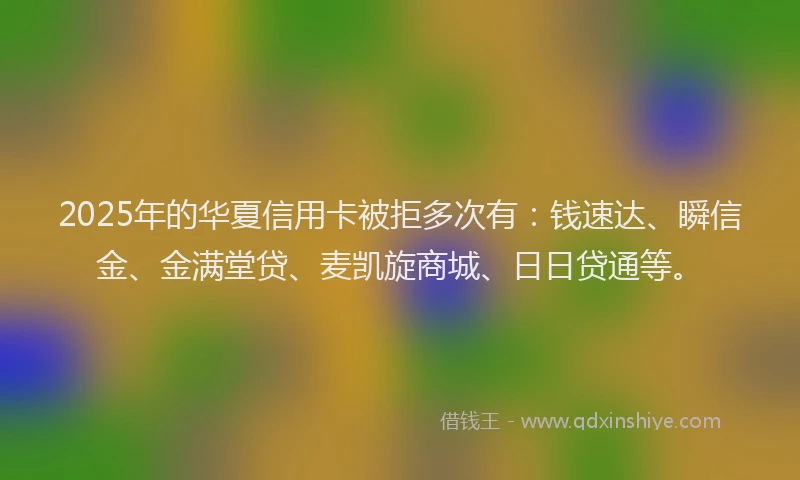 2025年的华夏信用卡被拒多次有：钱速达、瞬信金、金满堂贷、麦凯旋商城、日日贷通等。