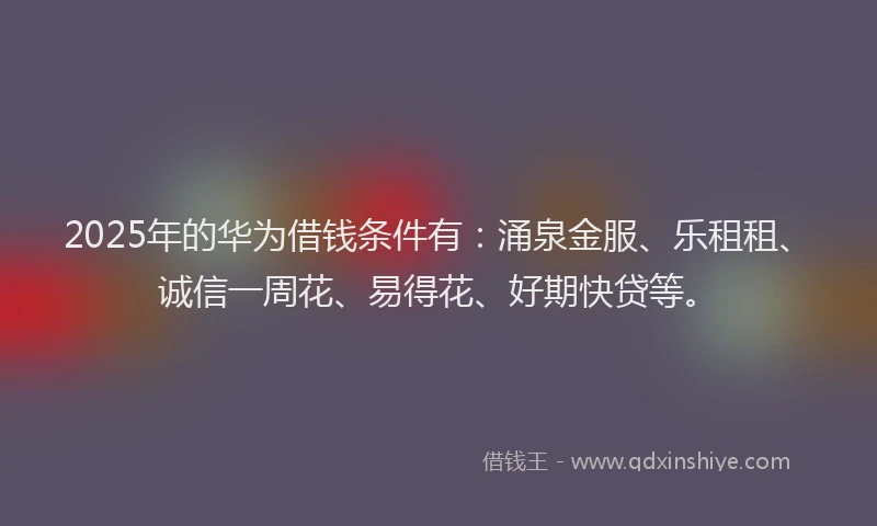 2025年的华为借钱条件有：涌泉金服、乐租租、诚信一周花、易得花、好期快贷等。