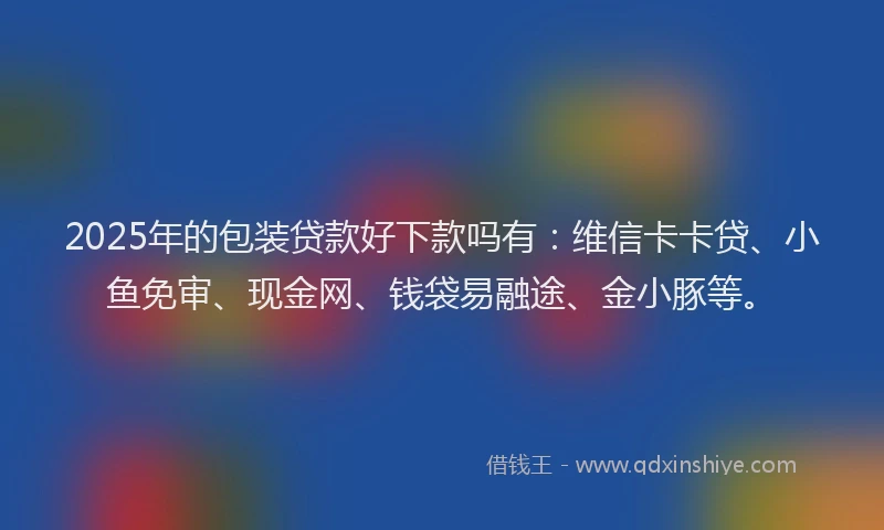 2025年的包装贷款好下款吗有：维信卡卡贷、小鱼免审、现金网、钱袋易融途、金小豚等。