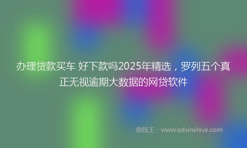 办理贷款买车 好下款吗2025年精选，罗列五个真正无视逾期大数据的网贷软件