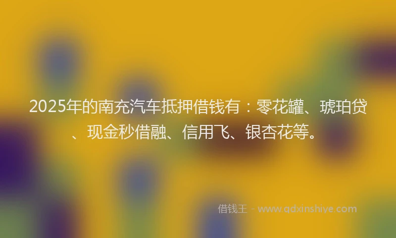 2025年的南充汽车抵押借钱有：零花罐、琥珀贷、现金秒借融、信用飞、银杏花等。