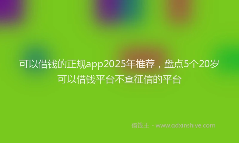 可以借钱的正规app2025年推荐，盘点5个20岁可以借钱平台不查征信的平台
