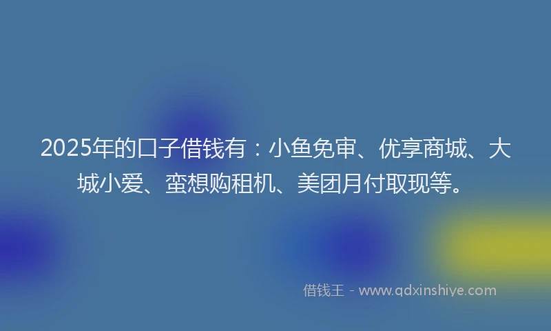 2025年的口子借钱有：小鱼免审、优享商城、大城小爱、蛮想购租机、美团月付取现等。