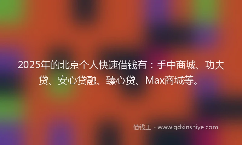 2025年的北京个人快速借钱有：手中商城、功夫贷、安心贷融、臻心贷、Max商城等。