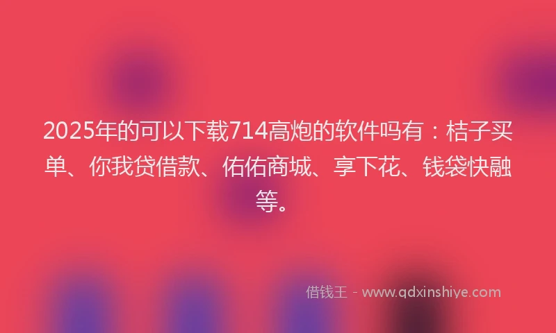 2025年的可以下载714高炮的软件吗有：桔子买单、你我贷借款、佑佑商城、享下花、钱袋快融等。