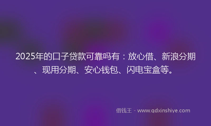 2025年的口子贷款可靠吗有：放心借、新浪分期、现用分期、安心钱包、闪电宝盒等。
