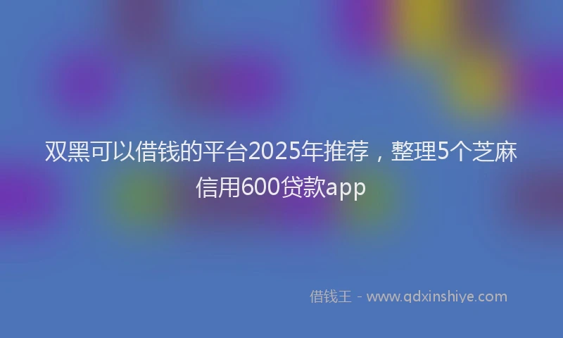 双黑可以借钱的平台2025年推荐，整理5个芝麻信用600贷款app