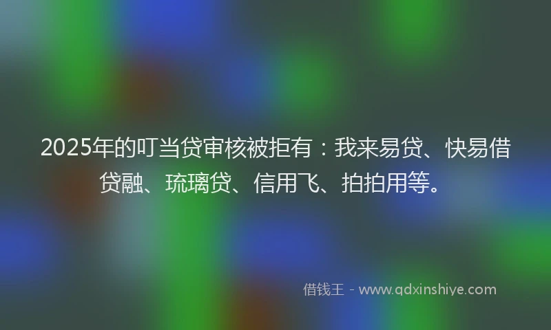 2025年的叮当贷审核被拒有：我来易贷、快易借贷融、琉璃贷、信用飞、拍拍用等。