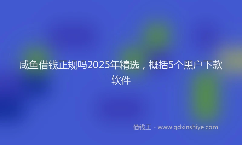 咸鱼借钱正规吗2025年精选，概括5个黑户下款软件