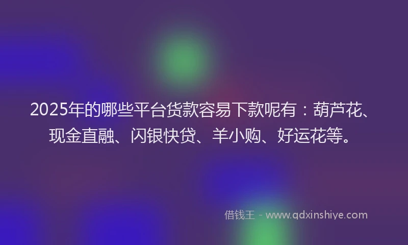 2025年的哪些平台货款容易下款呢有：葫芦花、现金直融、闪银快贷、羊小购、好运花等。