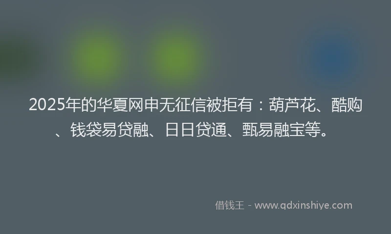 2025年的华夏网申无征信被拒有：葫芦花、酷购、钱袋易贷融、日日贷通、甄易融宝等。
