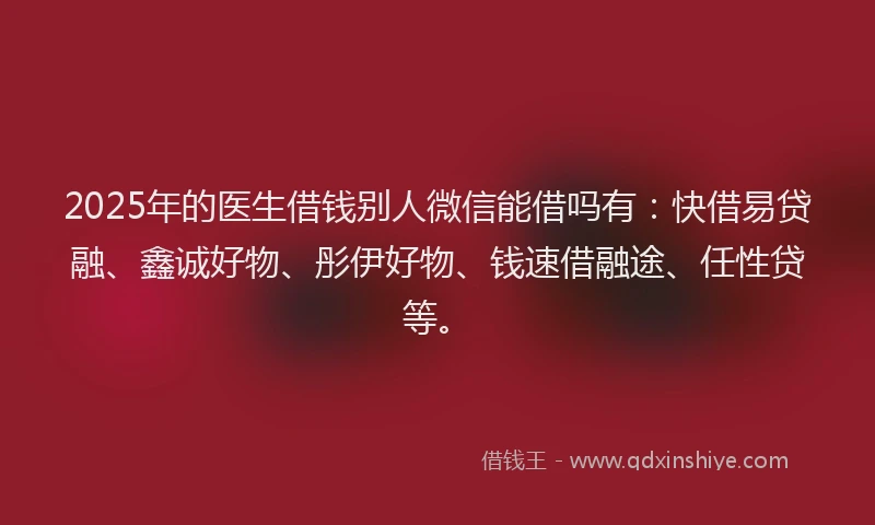 2025年的医生借钱别人微信能借吗有：快借易贷融、鑫诚好物、彤伊好物、钱速借融途、任性贷等。
