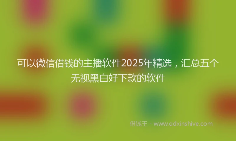 可以微信借钱的主播软件2025年精选，汇总五个无视黑白好下款的软件