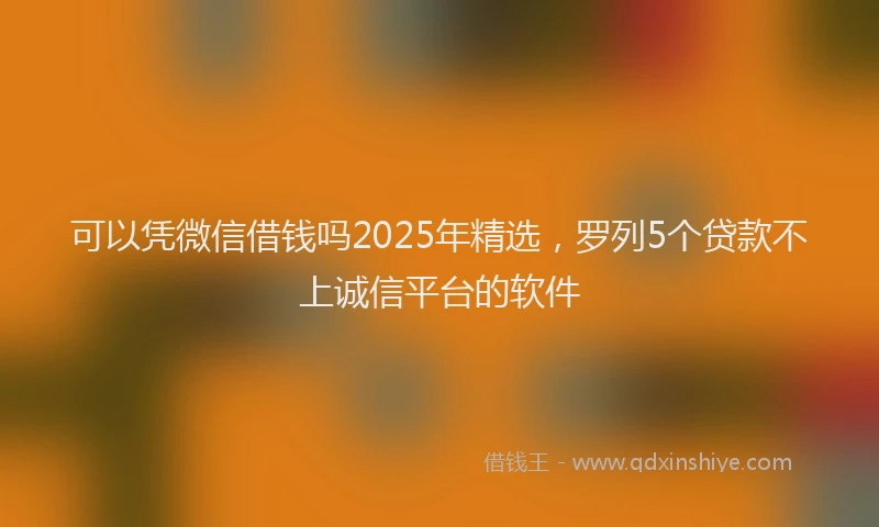 可以凭微信借钱吗2025年精选，罗列5个贷款不上诚信平台的软件