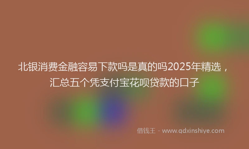 北银消费金融容易下款吗是真的吗2025年精选，汇总五个凭支付宝花呗贷款的口子