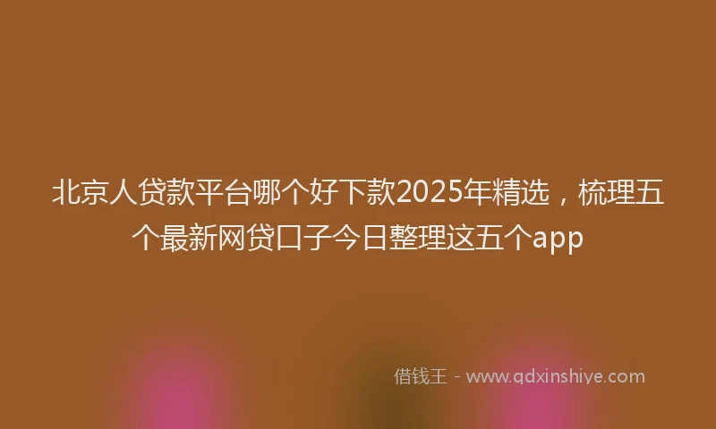北京人贷款平台哪个好下款2025年精选，梳理五个最新网贷口子今日整理这五个app