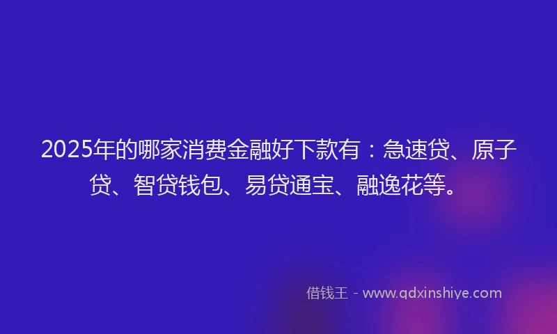 2025年的哪家消费金融好下款有：急速贷、原子贷、智贷钱包、易贷通宝、融逸花等。