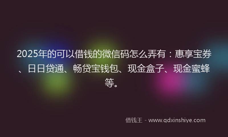 2025年的可以借钱的微信码怎么弄有：惠享宝券、日日贷通、畅贷宝钱包、现金盒子、现金蜜蜂等。