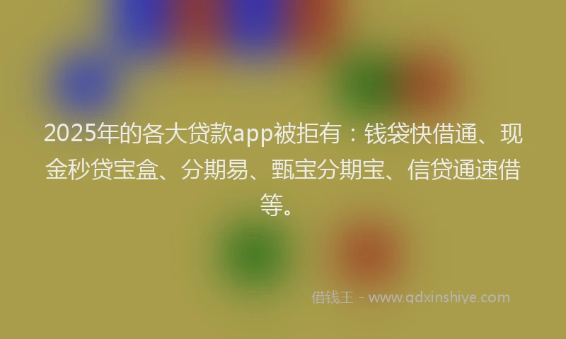 2025年的各大贷款app被拒有：钱袋快借通、现金秒贷宝盒、分期易、甄宝分期宝、信贷通速借等。
