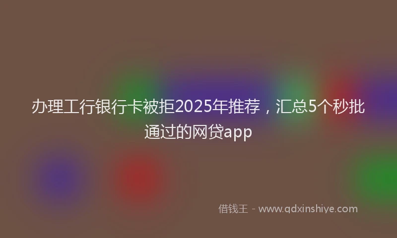 办理工行银行卡被拒2025年推荐，汇总5个秒批通过的网贷app