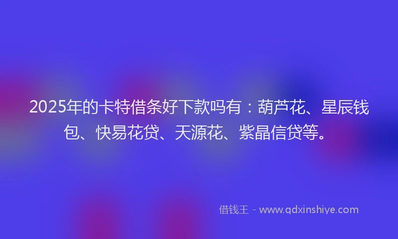 2025年的卡特借条好下款吗有：葫芦花、星辰钱包、快易花贷、天源花、紫晶信贷等。