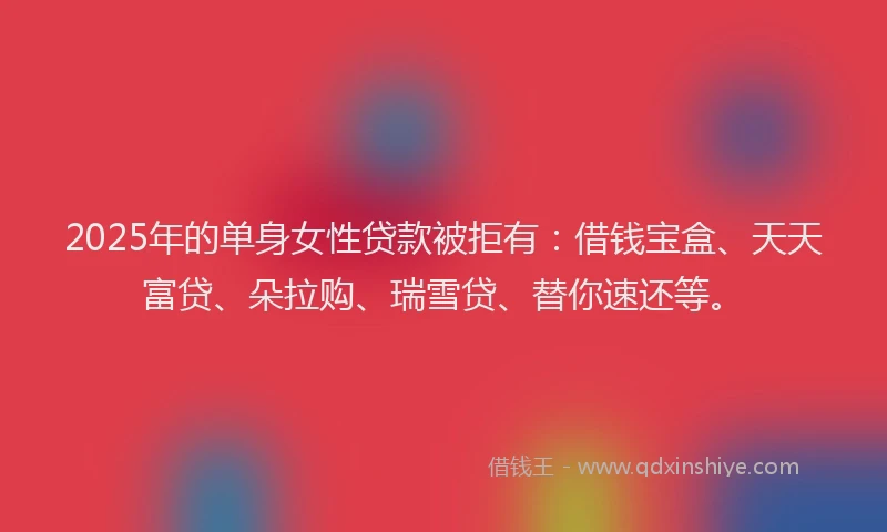 2025年的单身女性贷款被拒有：借钱宝盒、天天富贷、朵拉购、瑞雪贷、替你速还等。
