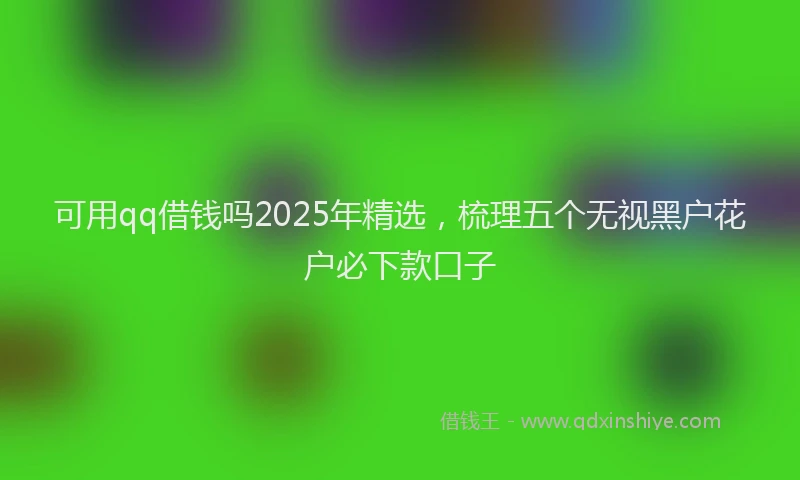 可用qq借钱吗2025年精选，梳理五个无视黑户花户必下款口子