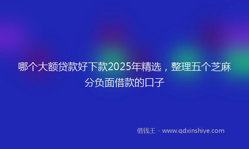 哪个大额贷款好下款2025年精选，整理五个芝麻分负面借款的口子