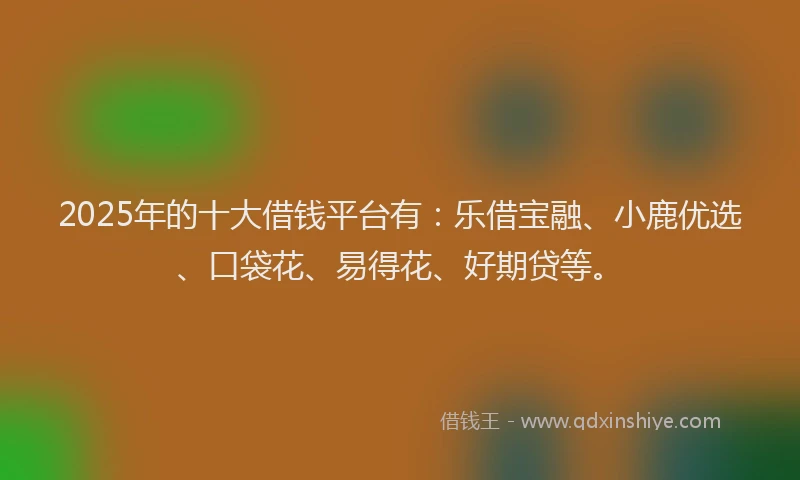 2025年的十大借钱平台有：乐借宝融、小鹿优选、口袋花、易得花、好期贷等。
