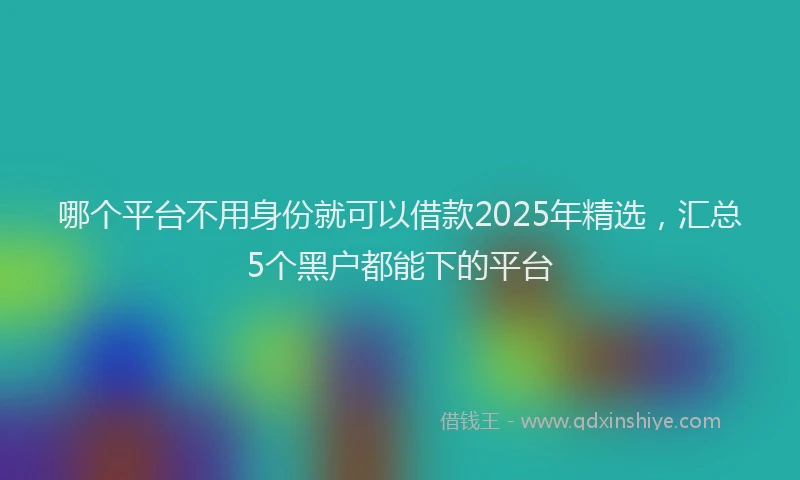 哪个平台不用身份就可以借款2025年精选，汇总5个黑户都能下的平台