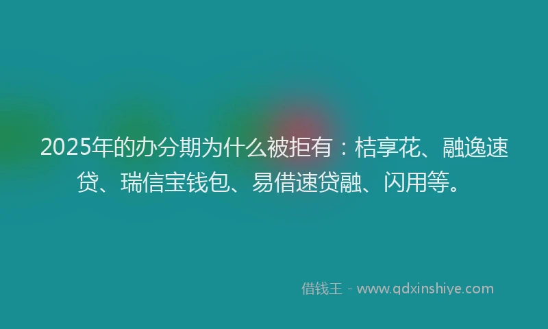 2025年的办分期为什么被拒有：桔享花、融逸速贷、瑞信宝钱包、易借速贷融、闪用等。