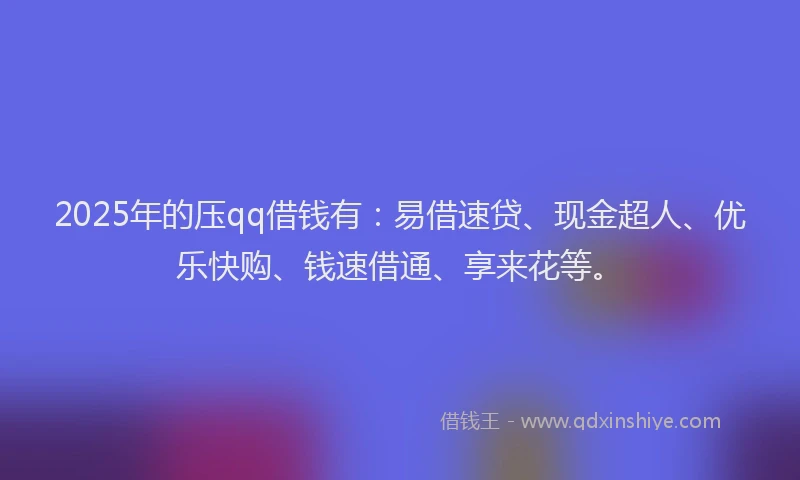 2025年的压qq借钱有：易借速贷、现金超人、优乐快购、钱速借通、享来花等。