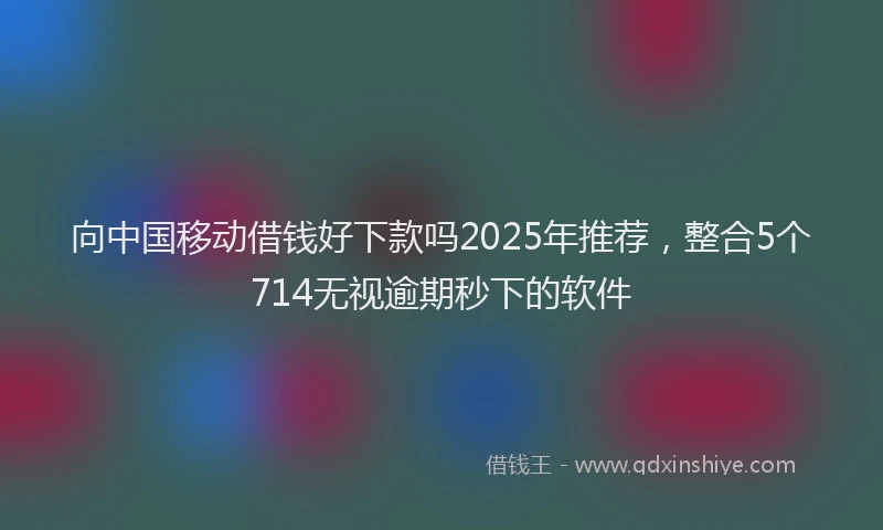 向中国移动借钱好下款吗2025年推荐，整合5个714无视逾期秒下的软件